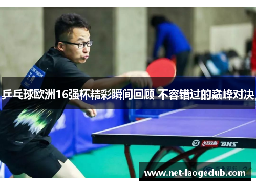 乒乓球欧洲16强杯精彩瞬间回顾 不容错过的巅峰对决