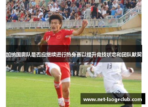 加纳国奥队是否应继续进行热身赛以提升竞技状态和团队默契