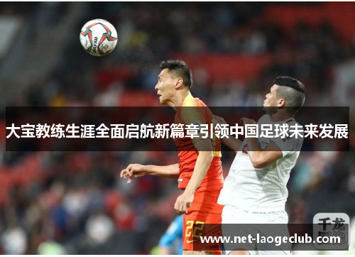 大宝教练生涯全面启航新篇章引领中国足球未来发展