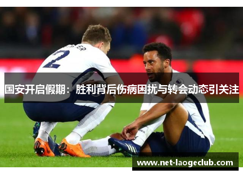 国安开启假期：胜利背后伤病困扰与转会动态引关注