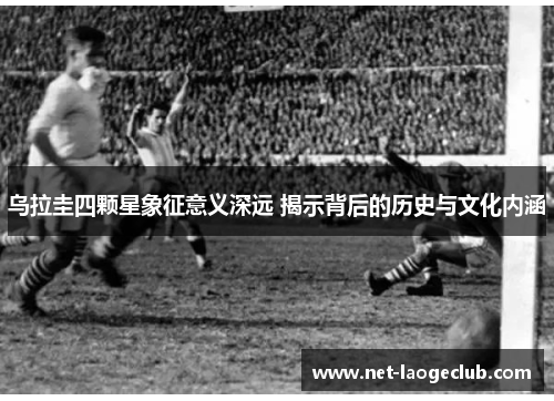 乌拉圭四颗星象征意义深远 揭示背后的历史与文化内涵
