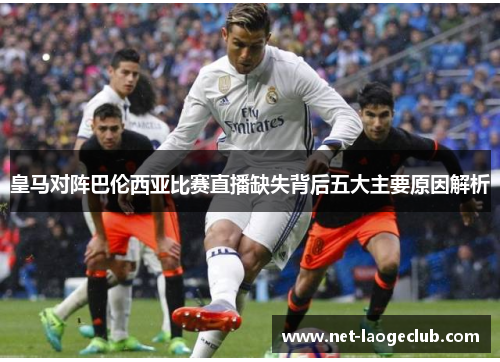皇马对阵巴伦西亚比赛直播缺失背后五大主要原因解析