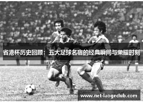 省港杯历史回顾：五大足球名宿的经典瞬间与荣耀时刻