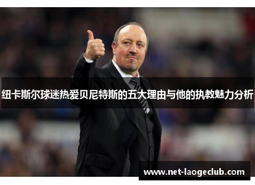 纽卡斯尔球迷热爱贝尼特斯的五大理由与他的执教魅力分析
